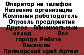 Оператор на телефон › Название организации ­ Компания-работодатель › Отрасль предприятия ­ Другое › Минимальный оклад ­ 15 000 - Все города Работа » Вакансии   . Приморский край,Артем г.